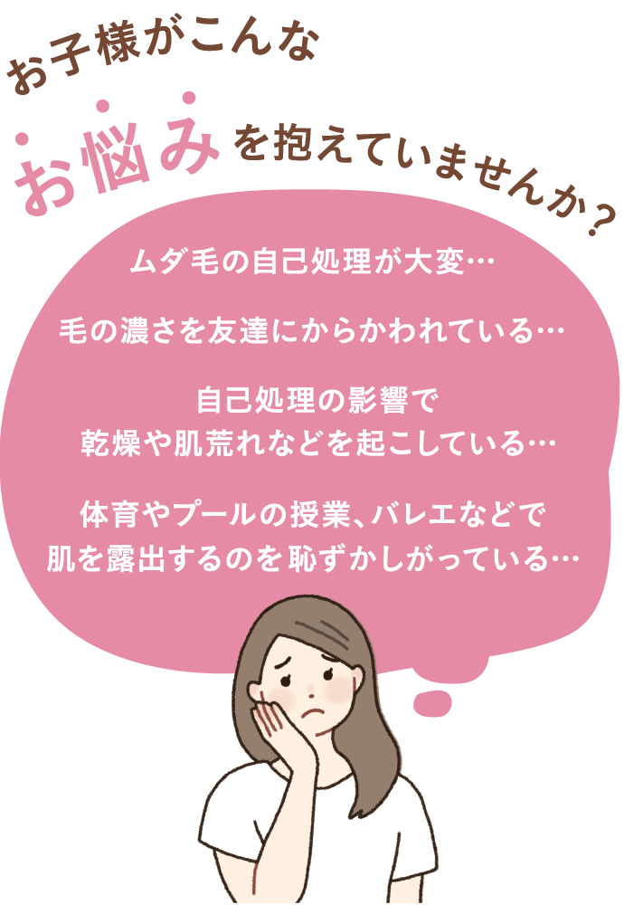 お子様がこんなお悩みを抱えていませんか?ムダ毛の自己処理が大変… 毛の濃さを友だちにからかわれている… 自己処理の影響で乾燥や肌荒れなどを起こしている… 体育やプールの授業、バレエなどで肌を露出するのを恥ずかしがっている…