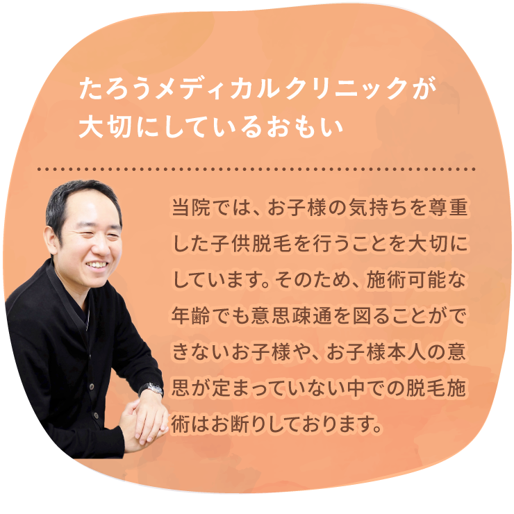 たろうメディカルクリニックが大切にしているおもい 当院では、お子様の気持ちを尊重した子供脱毛を行うことを大切にしています。そのため、施術可能な年齢でも意思疎通が図れないお子様や、お子様本人の意思が定まっていない中での脱毛施術はお断りしております。