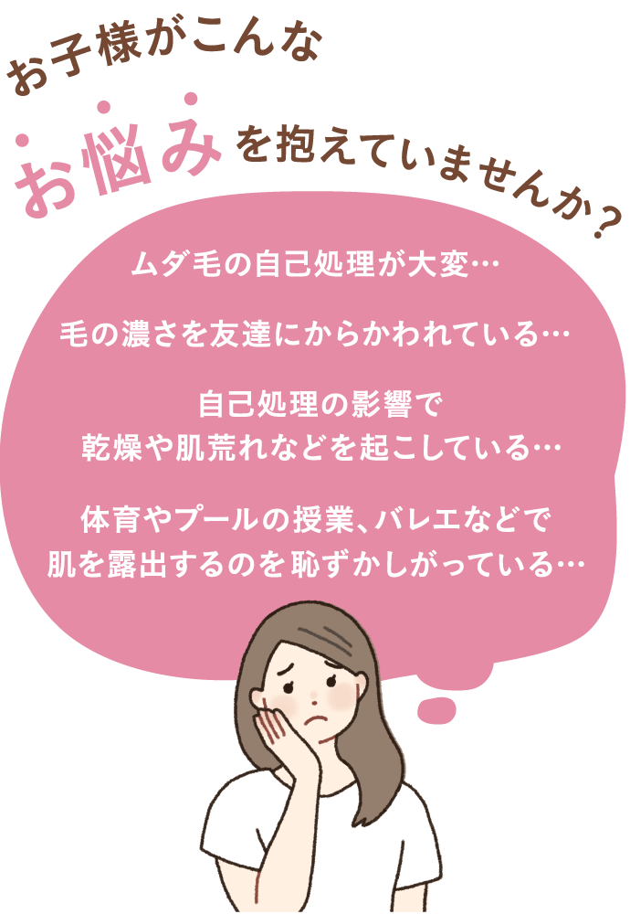 お子様がこんなお悩みを抱えていませんか？ムダ毛の自己処理が大変… 毛の濃さを友だちにからかわれている… 自己処理の影響で乾燥や肌荒れなどを起こしている… 体育やプールの授業、バレエなどで肌を露出するのを恥ずかしがっている…